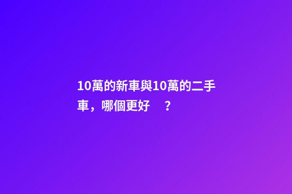 10萬的新車與10萬的二手車，哪個更好？